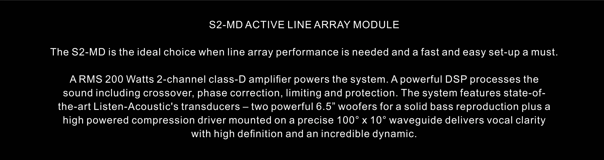 S2-MD ACTIVE LINE ARRAY MODULE The S2-MD is the ideal choice when line array performance is needed and a fast and easy set-up a must. A RMS 200 Watts 2-channel class-D amplifier powers the system. A powerful DSP processes the sound including crossover, phase correction, limiting and protection. The system features state-of- the-art Listen-Acoustic's transducers – two powerful 6.5” woofers for a solid bass reproduction plus a high powered compression driver mounted on a precise 100° x 10° waveguide delivers vocal clarity with high definition and an incredible dynamic.