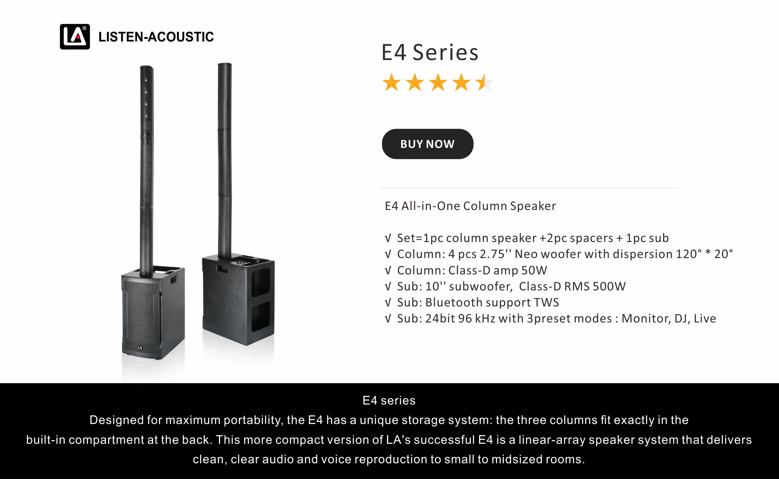 E4 All-in-One Column Speaker √ Set=1pc column speaker +2pc spacers + 1pc sub √ Column: 4 pcs 2.75'' Neo woofer with dispersion 120° * 20° √ Column: Class-D amp 50W √ Sub: 10'' subwoofer, Class-D RMS 500W √ Sub: Bluetooth support TWS √ Sub: 24bit 96 kHz with 3preset modes : Monitor, DJ, Live