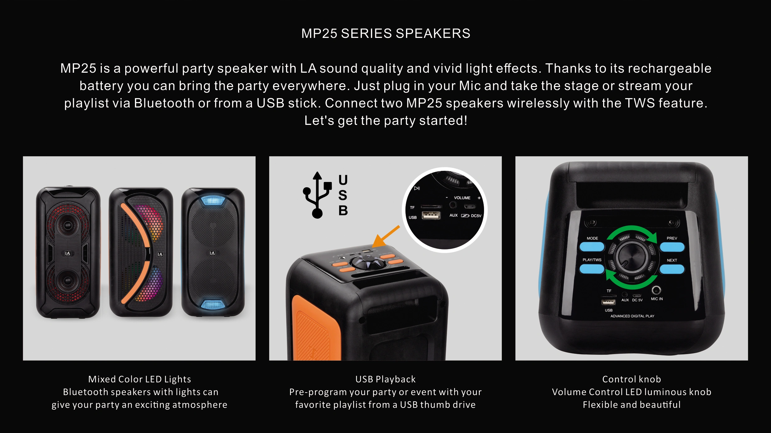MP25 SERIES SPEAKERS MP25 is a powerful party speaker with LA sound quality and vivid light effects. Thanks to its rechargeable battery you can bring the party everywhere. Just plug in your Mic and take the stage or stream your playlist via Bluetooth or from a USB stick. Connect two MP25 speakers wirelessly with the TWS feature. Let's get the party started!
